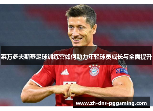 莱万多夫斯基足球训练营如何助力年轻球员成长与全面提升