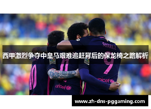 西甲激烈争夺中皇马艰难追赶背后的保龙椅之路解析