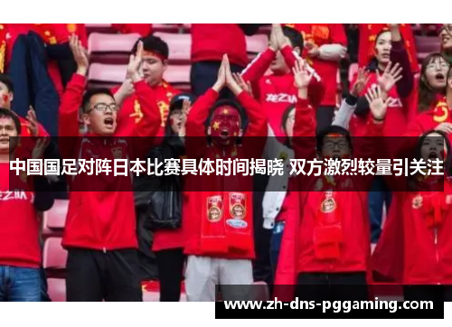 中国国足对阵日本比赛具体时间揭晓 双方激烈较量引关注