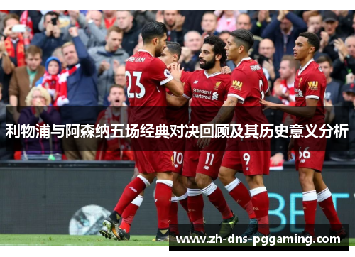 利物浦与阿森纳五场经典对决回顾及其历史意义分析