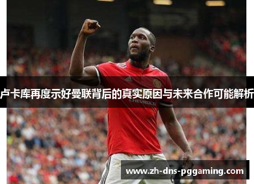 卢卡库再度示好曼联背后的真实原因与未来合作可能解析