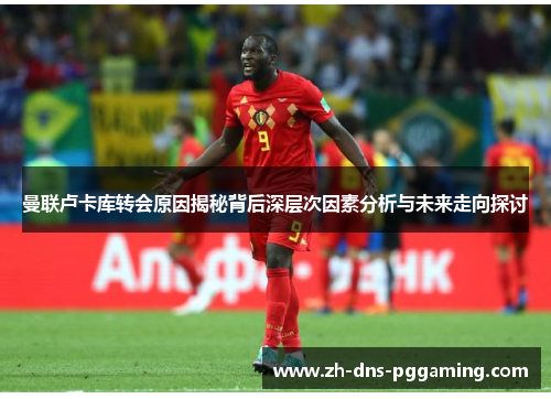 曼联卢卡库转会原因揭秘背后深层次因素分析与未来走向探讨