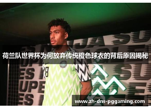 荷兰队世界杯为何放弃传统橙色球衣的背后原因揭秘