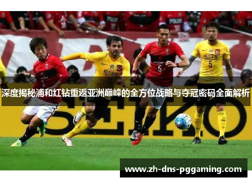 深度揭秘浦和红钻重返亚洲巅峰的全方位战略与夺冠密码全面解析