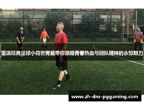 重温经典足球小将世青篇带你领略青春热血与团队精神的永恒魅力