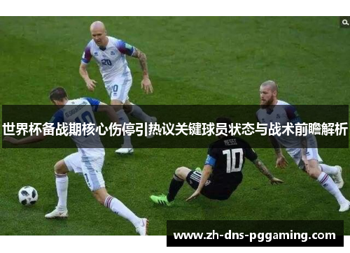 世界杯备战期核心伤停引热议关键球员状态与战术前瞻解析