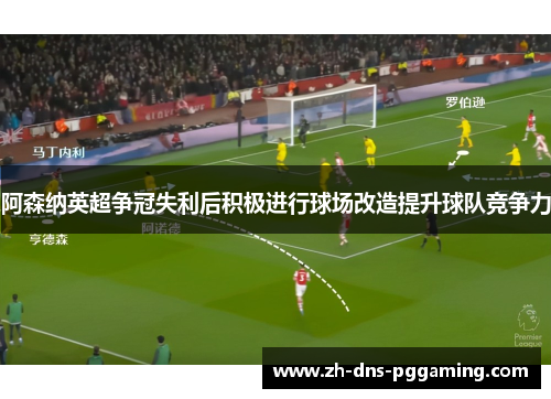 阿森纳英超争冠失利后积极进行球场改造提升球队竞争力