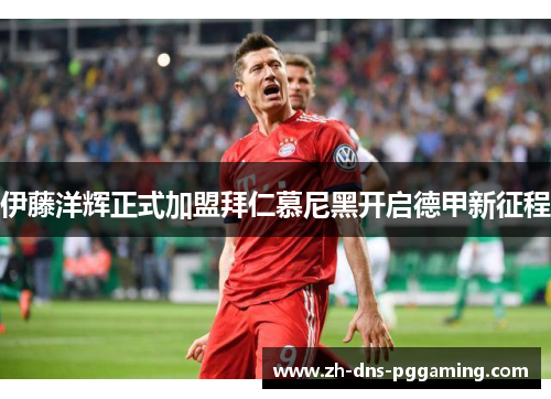 伊藤洋辉正式加盟拜仁慕尼黑开启德甲新征程