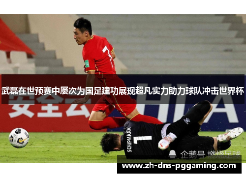 武磊在世预赛中屡次为国足建功展现超凡实力助力球队冲击世界杯