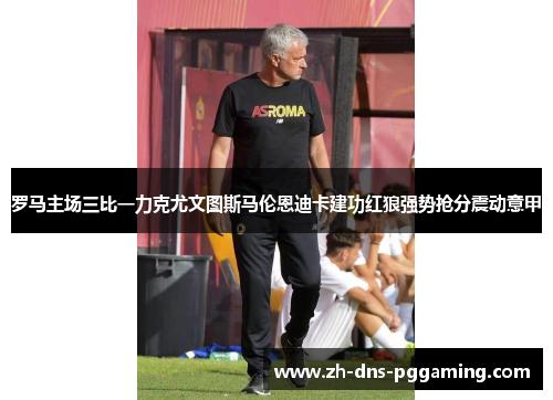 罗马主场三比一力克尤文图斯马伦恩迪卡建功红狼强势抢分震动意甲