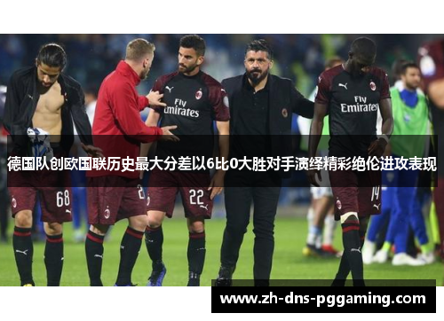 德国队创欧国联历史最大分差以6比0大胜对手演绎精彩绝伦进攻表现